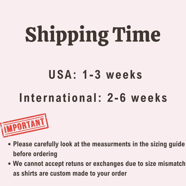 May include: Shipping time information for a custom shirt shop. Orders within the USA ship in 1-3 weeks, while international orders take 2-6 weeks.  Important note:  Please carefully look at the measurements in the sizing guide before ordering. We cannot accept returns or exchanges due to size mismatch as shirts are custom made to your order.