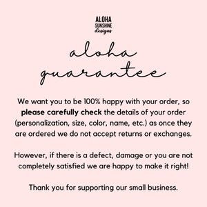 May include: Text on a pink background that reads "Aloha Sunshine Designs" and "aloha guarantee". The text continues: "We want you to be 100% happy with your order, so please carefully check the details of your order (personalization, size, color, name, etc.) as once they are ordered we do not accept returns or exchanges. However, if there is a defect, damage or you are not completely satisfied we are happy to make it right! Thank you for supporting our small business."