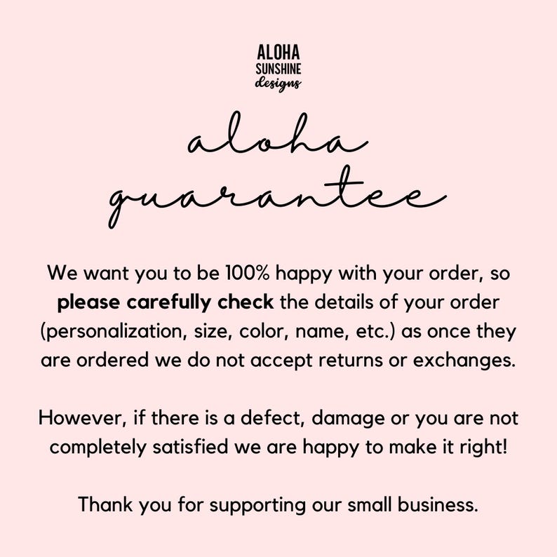 May include: Text on a pink background that reads "Aloha Sunshine Designs" and "aloha guarantee". The text continues: "We want you to be 100% happy with your order, so please carefully check the details of your order (personalization, size, color, name, etc.) as once they are ordered we do not accept returns or exchanges. However, if there is a defect, damage or you are not completely satisfied we are happy to make it right! Thank you for supporting our small business."