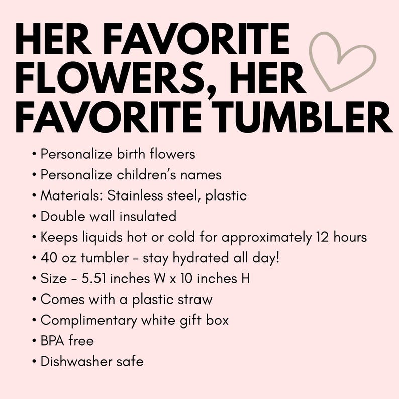 May include: Personalized stainless steel and plastic tumbler with double wall insulation. It keeps liquids hot or cold for approximately 12 hours. The tumbler is 40 ounces and measures 5.51 inches wide by 10 inches high. It comes with a plastic straw and a complimentary white gift box. It is BPA free and dishwasher safe.