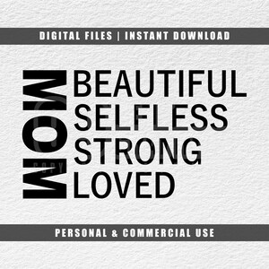 May include: A black and white graphic design with the word "MOM" stacked vertically on the left side. The words "BEAUTIFUL, SELFLESS, STRONG, LOVED" are stacked vertically on the right side. The top and bottom of the image read "DIGITAL FILES | INSTANT DOWNLOAD" and "PERSONAL & COMMERCIAL USE".