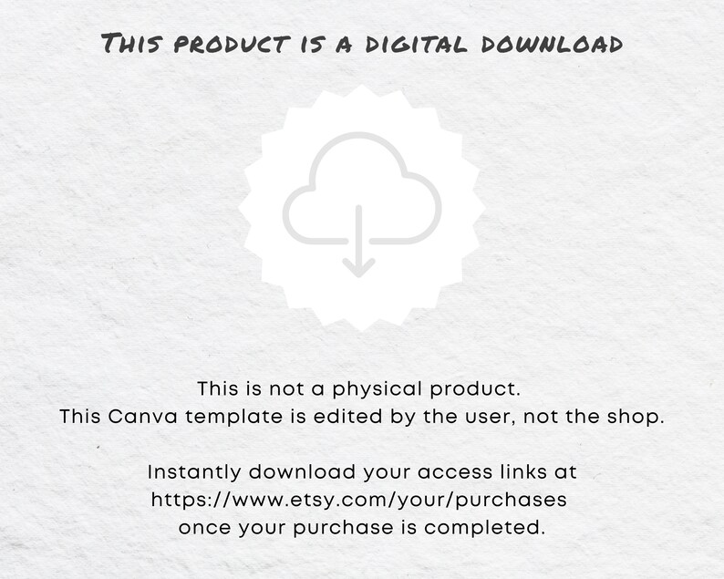 May include: A white cloud with a downward arrow inside a circle with a jagged border. The text "THIS PRODUCT IS A DIGITAL DOWNLOAD" is at the top of the image. The text "This is not a physical product. This Canva template is edited by the user, not the shop." is in the middle of the image. The text "Instantly download your access links at https://www.etsy.com/your/purchases once your purchase is completed." is at the bottom of the image.