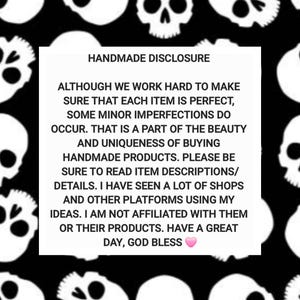 May include: A square white informational sign with black text centered on a black background featuring a repeating pattern of white skulls. The text reads: HANDMADE DISCLOSURE. ALTHOUGH WE WORK HARD TO MAKE SURE THAT EACH ITEM IS PERFECT, SOME MINOR IMPERFECTIONS DO OCCUR. THAT IS A PART OF THE BEAUTY AND UNIQUENESS OF BUYING HANDMADE PRODUCTS. PLEASE BE SURE TO READ ITEM DESCRIPTIONS/ DETAILS. I HAVE SEEN A LOT OF SHOPS AND OTHER PLATFORMS USING MY IDEAS. I AM NOT AFFILIATED WITH THEM OR THEIR PRODUCTS. HAVE A GREAT DAY, GOD BLESS.