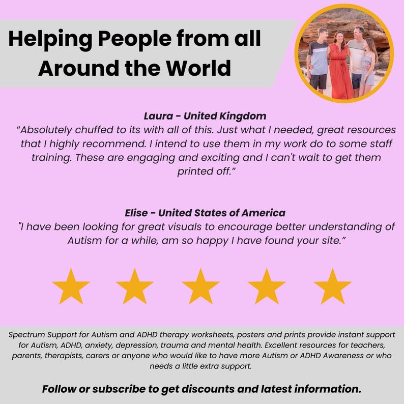 May include: A pink background with the text "Helping People from all Around the World" in white. Below the text are two testimonials from customers in the United Kingdom and the United States. The testimonials are about the resources available on the website. The text "Spectrum Support for Autism and ADHD therapy worksheets, posters and prints provide instant support for Autism, ADHD, anxiety, depression, trauma and mental health. Excellent resources for teachers, parents, therapists, carers or anyone who would like to have more Autism or ADHD Awareness or who needs a little extra support." is displayed below the testimonials. The text "Follow or subscribe to get discounts and latest information." is displayed at the bottom of the image.