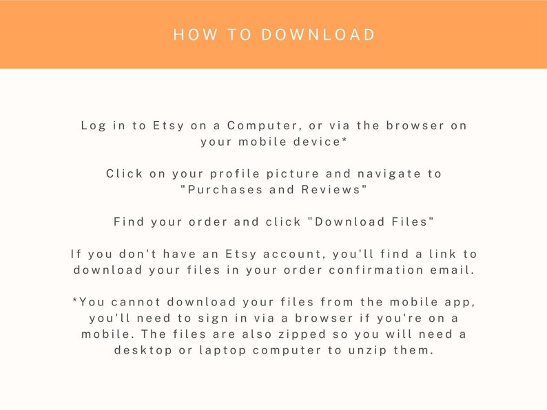 K&ouml;nnte beinhalten: Wei&szlig;er Text auf orangefarbenem Hintergrund mit Anweisungen zum Herunterladen digitaler Dateien von Etsy. Die Anweisungen beinhalten das Anmelden bei Etsy auf einem Computer oder &uuml;ber einen Browser auf einem Mobilger&auml;t, das Klicken auf Ihr Profilbild, das Navigieren zu "K&auml;ufe und Bewertungen", das Auffinden Ihrer Bestellung und das Klicken auf "Dateien herunterladen". Der Text besagt auch, dass Sie, wenn Sie kein Etsy-Konto haben, einen Link zum Herunterladen Ihrer Dateien in Ihrer Bestellbest&auml;tigungs-E-Mail finden. Au&szlig;erdem wird darauf hingewiesen, dass Sie Dateien nicht &uuml;ber die mobile App herunterladen k&ouml;nnen und sich &uuml;ber einen Browser anmelden m&uuml;ssen, wenn Sie sich auf einem Mobilger&auml;t befinden. Die Dateien sind au&szlig;erdem gezippt, daher ben&ouml;tigen Sie einen Desktop- oder Laptop-Computer, um sie zu entpacken.