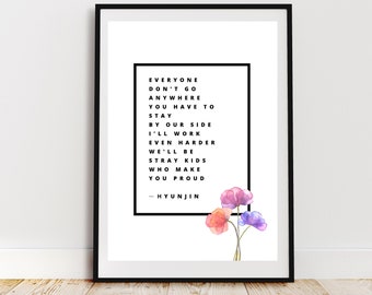 May include: Black and white typography print with the lyrics "Everyone don't go anywhere you have to stay by our side I'll work even harder we'll be Stray Kids who make you proud -Hyunjin" with watercolor flowers in pink, purple, and orange.