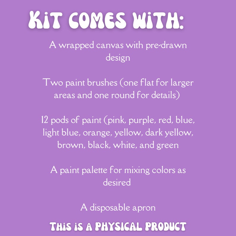 May include: A purple background with white text that reads "KIT COMES WITH:" and lists the contents of a painting kit. The kit includes a wrapped canvas, two paint brushes, 12 pods of paint, a paint palette, and a disposable apron. The text also states "THIS IS A PHYSICAL PRODUCT".