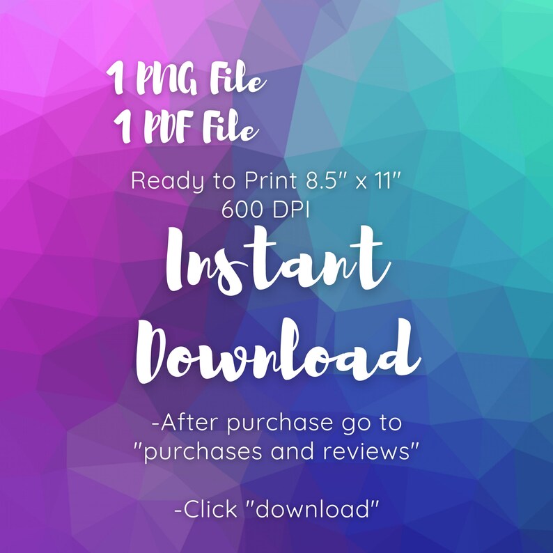 May include: A digital download graphic with a purple, blue, and green gradient background. The text reads "1 PNG File, 1 PDF File, Ready to Print 8.5" x 11", 600 DPI, Instant Download, -After purchase go to "purchases and reviews", -Click "download" "