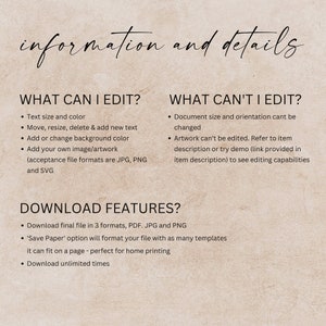 Puede incluir: Una superposici&oacute;n de texto sobre un fondo beige con el texto "information and details" en negro. El texto "WHAT CAN I EDIT?" est&aacute; en negro con vi&ntilde;etas que enumeran "Text size and color", "Move, resize, delete & add new text", "Add or change background color" y "Add your own image/artwork (acceptance file formats are JPG, PNG and SVG)". El texto "WHAT CAN'T I EDIT?" est&aacute; en negro con vi&ntilde;etas que enumeran "Document size and orientation can't be changed" y "Artwork can't be edited. Refer to item description or try demo (link provided in item description) to see editing capabilities". El texto "DOWNLOAD FEATURES?" est&aacute; en negro con vi&ntilde;etas que enumeran "Download final file in 3 formats, PDF. JPG and PNG", "'Save Paper' option will format your file with as many templates it can fit on a page - perfect for home printing" y "Download unlimited times".