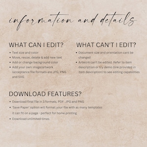 May include: A text overlay on a beige background with the text "information and details" in black. The text "WHAT CAN I EDIT?" is in black with bullet points listing "Text size and colour", "Move, resize, delete & add new text", "Add or change background colour", and "Add your own image/artwork (acceptance file formats are JPG, PNG and SVG)". The text "WHAT CAN'T I EDIT?" is in black with bullet points listing "Document size and orientation can't be changed" and "Artwork can't be edited. Refer to item description or try demo (link provided in item description) to see editing capabilities". The text "DOWNLOAD FEATURES?" is in black with bullet points listing "Download final file in 3 formats, PDF. JPG and PNG", "'Save Paper' option will format your file with as many templates it can fit on a page - perfect for home printing", and "Download unlimited times".