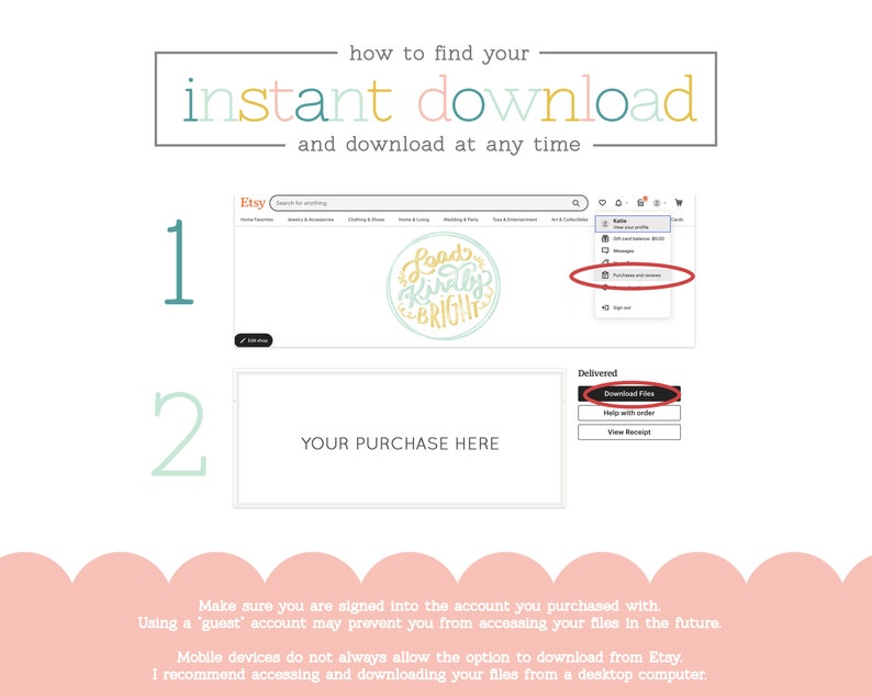 May include: A screenshot of an Etsy website showing how to find instant downloads. The image shows two steps: 1. Go to your purchases and 2. Click on the "Download Files" button. The text "Make sure you are signed into the account you purchased with. Using a 'guest' account may prevent you from accessing your files in the future. Mobile devices do not always allow the option to download from Etsy. I recommend accessing and downloading your files from a desktop computer." is also included.