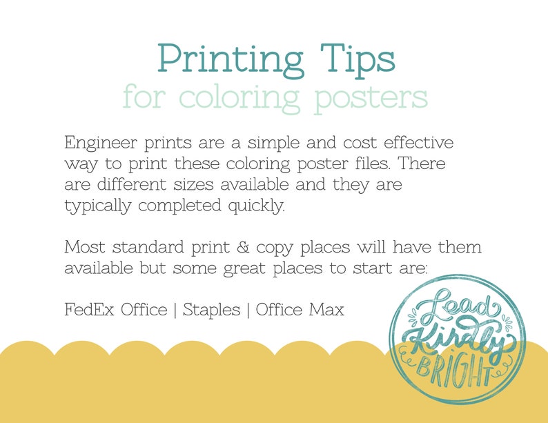May include: A yellow and green graphic with the text "Printing Tips for colouring posters". The text is in a teal blue font. The graphic also includes the text "Engineer prints are a simple and cost effective way to print these colouring poster files. There are different sizes available and they are typically completed quickly. Most standard print & copy places will have them available but some great places to start are: FedEx Office | Staples | Office Max". The graphic also includes a round, teal blue stamp with the text "Lead Kindly BRIGHT".
