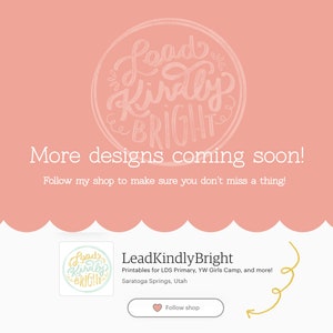 May include: A pink background with a white circle containing the text "Lead Kindly Bright" in a handwritten font. Below the circle, the text "More designs coming soon! Follow my shop to make sure you don't miss a thing!" is displayed. The bottom of the image features a smaller image of the same circle with the text "Lead Kindly Bright" and the text "Printables for LDS Primary, YW Girls Camp, and more! Saratoga Springs, Utah" below it. A pink heart with the text "Follow shop" is also displayed.