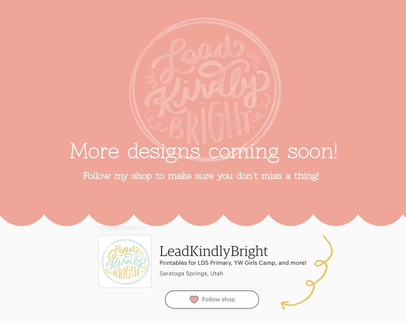 May include: A pink background with a white circle containing the text "Lead Kindly Bright" in a handwritten font. Below the circle, the text "More designs coming soon! Follow my shop to make sure you don't miss a thing!" is displayed. The bottom of the image features a smaller image of the same circle with the text "Lead Kindly Bright" and the text "Printables for LDS Primary, YW Girls Camp, and more! Saratoga Springs, Utah" below it. A pink heart with the text "Follow shop" is also displayed.