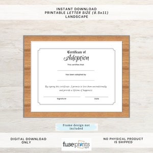 May include: Printable certificate of adoption in a black frame. The certificate has a decorative border and the text "Certificate of Adoption" in a cursive font. The text "This certifies that" and "has been adopted by" are printed below the title. The certificate has blank lines for the name of the person being adopted and the signature and date of the adopter. The text "By signing this certificate, I promise to love them unconditionally and provide a lifetime of happiness" is printed below the blank lines. The text "Frame design not included" is printed below the certificate.