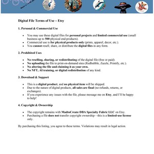 May include: Digital file terms of use for Etsy. This document outlines the permitted and prohibited uses of digital files purchased on Etsy, including personal and commercial use, prohibited uses, download and support, and copyright and ownership.