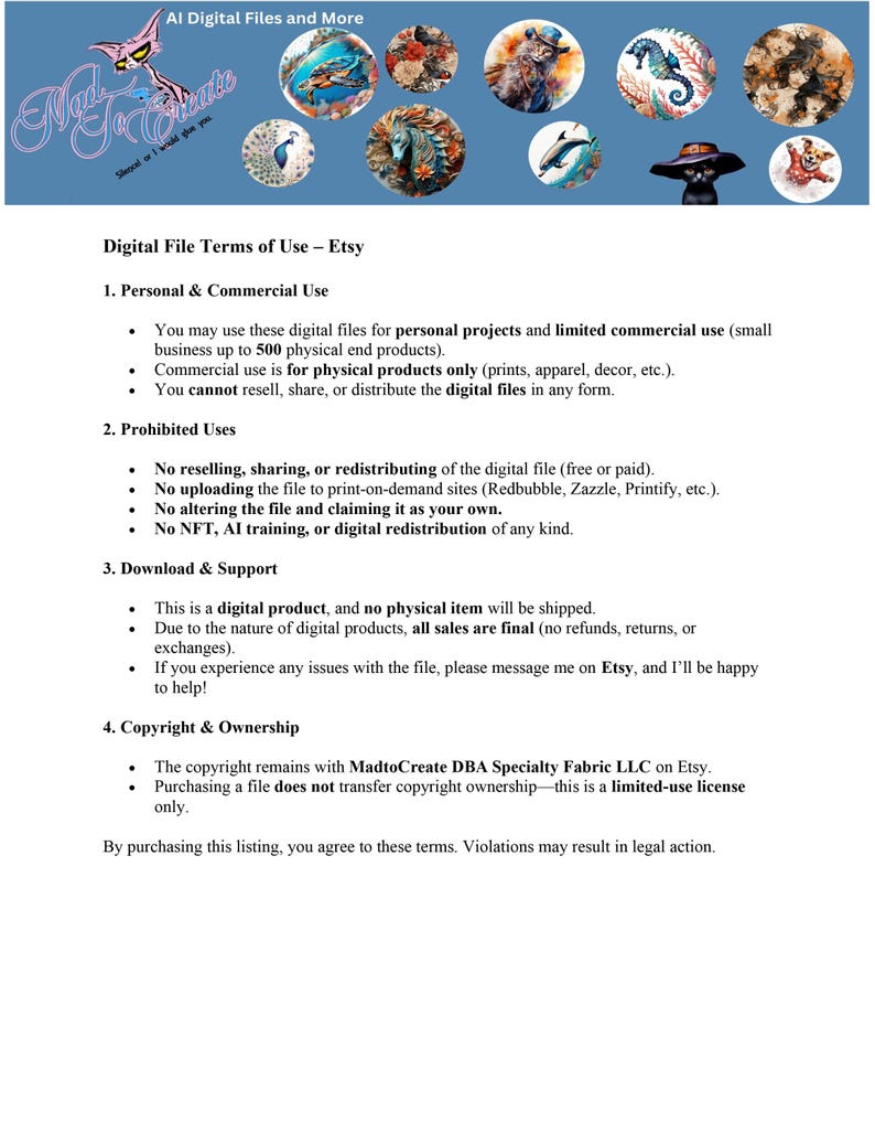 May include: Digital file terms of use for Etsy. This document outlines the permitted and prohibited uses of digital files purchased on Etsy, including personal and commercial use, prohibited uses, download and support, and copyright and ownership.