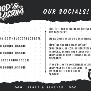 May include: Black and white graphic with the text "BLOOD & BLOSSOM" in a stylized font. The text "OUR SOCIALS!" is also included. The graphic includes social media icons and handles for Etsy, Instagram, TikTok, Facebook, and Pinterest. The text "LIKE THE IDEA OF DOING AN ARTIST TRAINING ARC TOGETHER? WE'RE DOING THEM ON OUR MAILING LIST!" is included. The text "WE'LL BE SHARING MONTHLY ART CHALLENGES, UP COMING RELEASES AND RESTOCKS, BEHIND THE SCENES BUSINESS AND SHOP CONTENT.AND. FINALLY EXCLUSIVE DISCOUNTS." is included. The text "IF YOU'D LIKE TO JOIN, THERES A LINK ON OUR SHOP PAGE OR YOU CAN SCAN THE QR CODE WITH YOUR PHONE CAMERA!" is included. The text "SCAN ME" is included with a QR code.