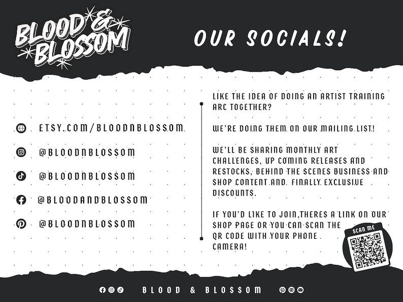 May include: Black and white graphic with the text "BLOOD & BLOSSOM" in a stylized font. The text "OUR SOCIALS!" is also included. The graphic includes social media icons and handles for Etsy, Instagram, TikTok, Facebook, and Pinterest. The text "LIKE THE IDEA OF DOING AN ARTIST TRAINING ARC TOGETHER? WE'RE DOING THEM ON OUR MAILING LIST!" is included. The text "WE'LL BE SHARING MONTHLY ART CHALLENGES, UP COMING RELEASES AND RESTOCKS, BEHIND THE SCENES BUSINESS AND SHOP CONTENT.AND. FINALLY EXCLUSIVE DISCOUNTS." is included. The text "IF YOU'D LIKE TO JOIN, THERES A LINK ON OUR SHOP PAGE OR YOU CAN SCAN THE QR CODE WITH YOUR PHONE CAMERA!" is included. The text "SCAN ME" is included with a QR code.