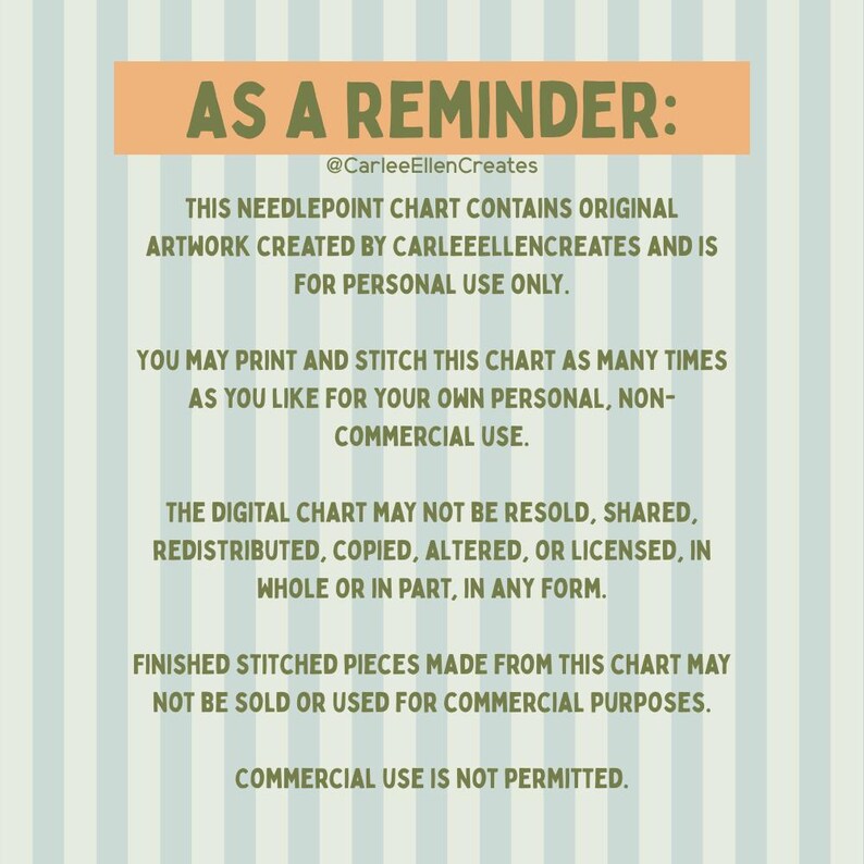 May include: A digital needlepoint chart with text that reads "AS A REMINDER:" and "@CarleeEllenCreates". The chart contains original artwork for personal use only. It cannot be resold, shared, or used for commercial purposes. The background is striped.
