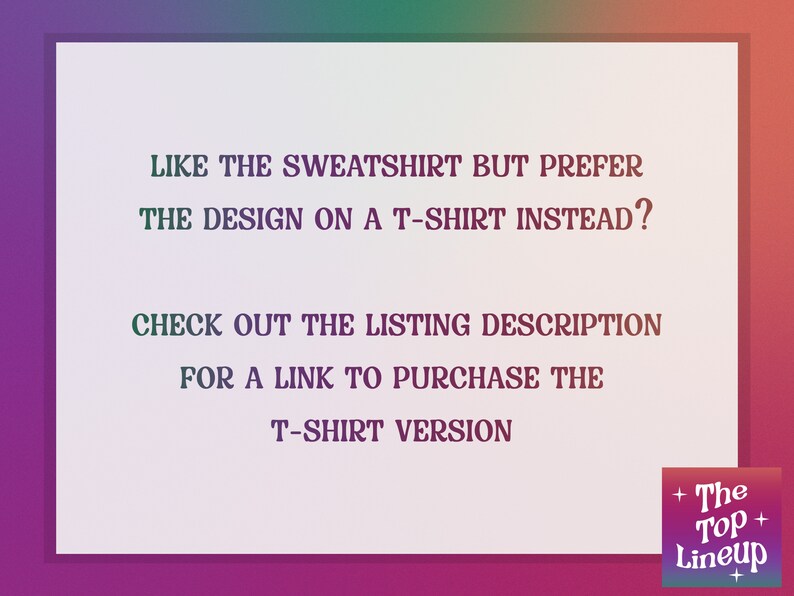 May include: Text on a white background with a pink and green gradient border. The text reads: "Like the sweatshirt but prefer the design on a t-shirt instead? Check out the listing description for a link to purchase the t-shirt version."  A logo in the bottom right corner reads: "The Top Lineup".