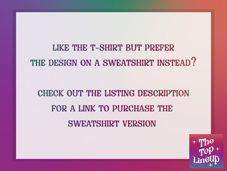 May include: Text on a white background that reads: "Like the t-shirt but prefer the design on a sweatshirt instead? Check out the listing description for a link to purchase the sweatshirt version."  The text is in a bold, sans-serif font.  The bottom right corner of the image has a logo that reads "The Top Lineup".