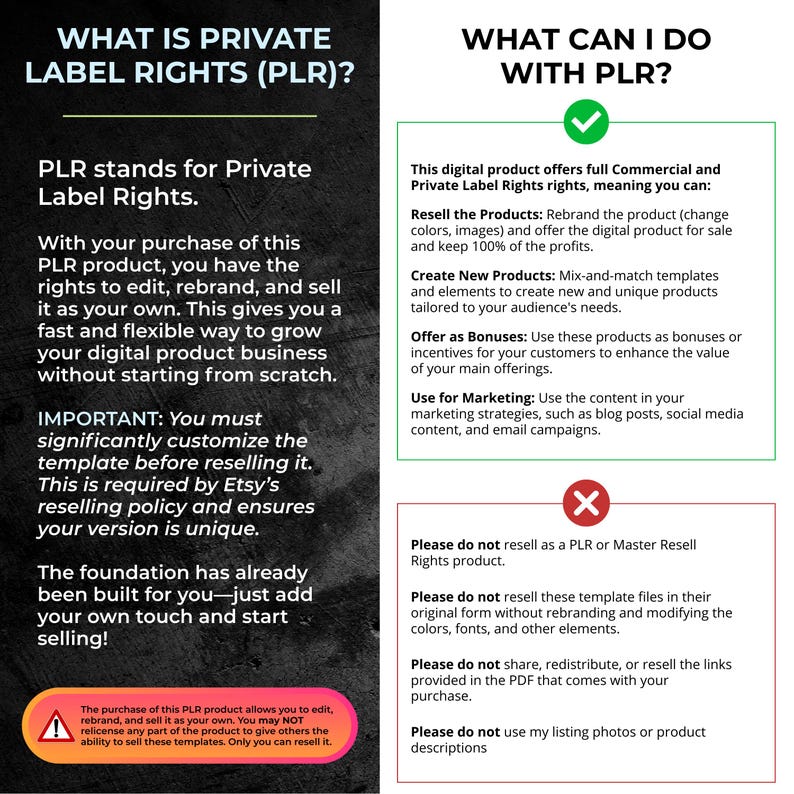 May include: A graphic explaining the concept of Private Label Rights (PLR) and what you can do with PLR products. The graphic includes a green checkmark and a red X to indicate what is allowed and what is not allowed. The text includes the following: "Resell the Products", "Create New Products", "Offer as Bonuses", "Use for Marketing", "Please do not resell as a PLR or Master Resell Rights product", "Please do not resell these template files in their original form without rebranding and modifying the colors, fonts, and other elements", "Please do not share, redistribute, or resell the links provided in the PDF that comes with your purchase", "Please do not use my listing photos or product descriptions".