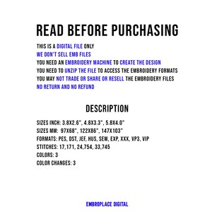 May include: Read Before Purchasing. This is a digital file only. We don't sell embroidery files. You need an embroidery machine to create the design. You need to unzip the file to access the embroidery formats. You may not trade or share or resell the embroidery files. No return and no refund. Description. Sizes: 3.8x2.6 inches, 4.8x3.3 inches, 5.8x4.0 inches. Sizes: 97x68 mm, 122x86 mm, 147x103 mm. Formats: PES, DST, JEF, HUS, SEW, EXP, XXX, VP3, VIP. Stitches: 17,171, 24,754, 33,745. Colors: 3. Color Changes: 3. EmbroPlace Digital.