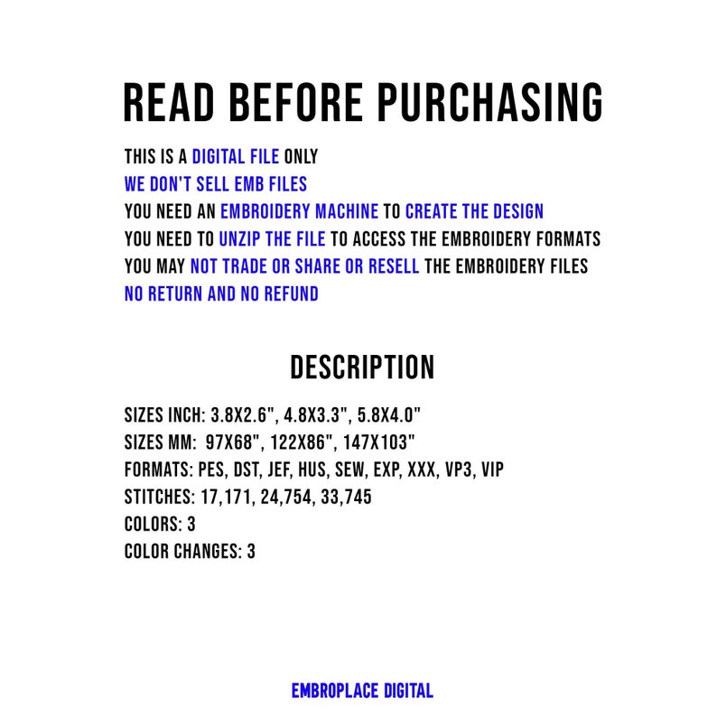 May include: Read Before Purchasing. This is a digital file only. We don't sell embroidery files. You need an embroidery machine to create the design. You need to unzip the file to access the embroidery formats. You may not trade or share or resell the embroidery files. No return and no refund. Description. Sizes: 3.8x2.6 inches, 4.8x3.3 inches, 5.8x4.0 inches. Sizes: 97x68 mm, 122x86 mm, 147x103 mm. Formats: PES, DST, JEF, HUS, SEW, EXP, XXX, VP3, VIP. Stitches: 17,171, 24,754, 33,745. Colors: 3. Color Changes: 3. EmbroPlace Digital.