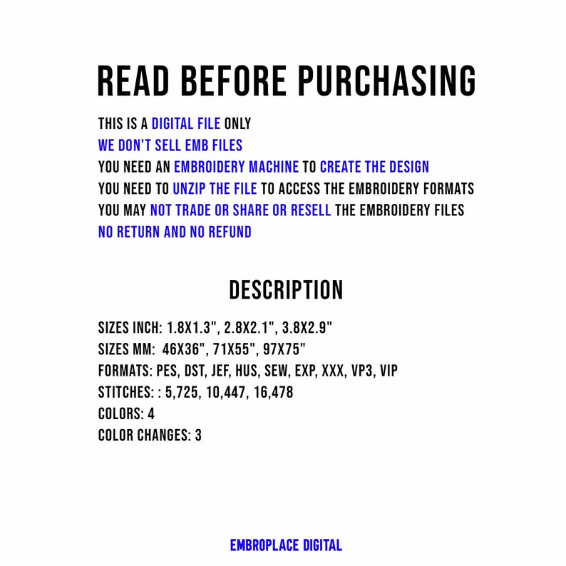 May include: A digital embroidery file for a design that is 1.8 inches by 1.3 inches, 2.8 inches by 2.1 inches, and 3.8 inches by 2.9 inches. The file is available in PES, DST, JEF, HUS, SEW, EXP, XXX, VP3, and VIP formats. The design requires 5,725, 10,447, or 16,478 stitches and uses 4 colors with 3 color changes.  "READ BEFORE PURCHASING"  "THIS IS A DIGITAL FILE ONLY"  "WE DON'T SELL EMB FILES"  "YOU NEED AN EMBROIDERY MACHINE TO CREATE THE DESIGN"  "YOU NEED TO UNZIP THE FILE TO ACCESS THE EMBROIDERY FORMATS"  "YOU MAY NOT TRADE OR SHARE OR RESELL THE EMBROIDERY FILES"  "NO RETURN AND NO REFUND"  "DESCRIPTION"  "SIZES INCH: 1.8X1.3", 2.8X2.1", 3.8X2.9"  "SIZES MM: 46X36", 71X55", 97X75"  "FORMATS: PES, DST, JEF, HUS, SEW, EXP, XXX, VP3, VIP"  "STITCHES:: 5,725, 10,447, 16,478"  "COLORS: 4"  "COLOR CHANGES: 3"  "EMBROPLACE DIGITAL"