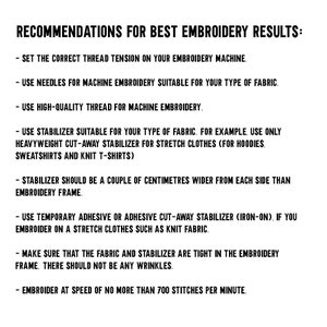 May include: Recommendations for best embroidery results: Set the correct thread tension on your embroidery machine. Use needles for machine embroidery suitable for your type of fabric. Use high-quality thread for machine embroidery. Use stabilizer suitable for your type of fabric. For example, use only heavyweight cut-away stabilizer for stretch clothes (for hoodies, sweatshirts and knit t-shirts). Stabilizer should be a couple of centimeters wider from each side than embroidery frame. Use temporary adhesive or adhesive cut-away stabilizer (iron-on), if you embroider on a stretch clothes such as knit fabric. Make sure that the fabric and stabilizer are tight in the embroidery frame. There should not be any wrinkles. Embroider at speed of no more than 700 stitches per minute.
