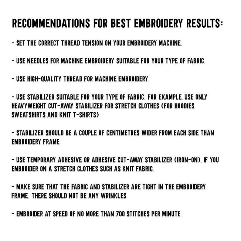 May include: Recommendations for best embroidery results: Set the correct thread tension on your embroidery machine. Use needles for machine embroidery suitable for your type of fabric. Use high-quality thread for machine embroidery. Use stabilizer suitable for your type of fabric. For example, use only heavyweight cut-away stabilizer for stretch clothes (for hoodies, sweatshirts and knit t-shirts). Stabilizer should be a couple of centimeters wider from each side than embroidery frame. Use temporary adhesive or adhesive cut-away stabilizer (iron-on), if you embroider on a stretch clothes such as knit fabric. Make sure that the fabric and stabilizer are tight in the embroidery frame. There should not be any wrinkles. Embroider at speed of no more than 700 stitches per minute.
