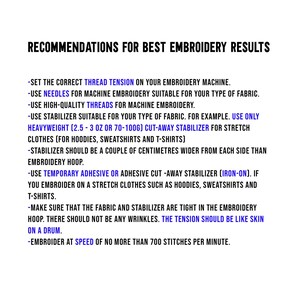 May include: Recommendations for best embroidery results. Set the correct thread tension on your embroidery machine. Use needles for machine embroidery suitable for your type of fabric. Use high-quality threads for machine embroidery. Use stabilizer suitable for your type of fabric. For example, use only heavyweight (2.5-3 oz or 70-100g) cut-away stabilizer for stretch clothes (for hoodies, sweatshirts and t-shirts). Stabilizer should be a couple of centimeters wider from each side than embroidery hoop. Use temporary adhesive or adhesive cut-away stabilizer (iron-on). If you embroider on a stretch clothes such as hoodies, sweatshirts and t-shirts. Make sure that the fabric and stabilizer are tight in the embroidery hoop. There should not be any wrinkles. The tension should be like skin on a drum. Embroider at speed of no more than 700 stitches per minute.