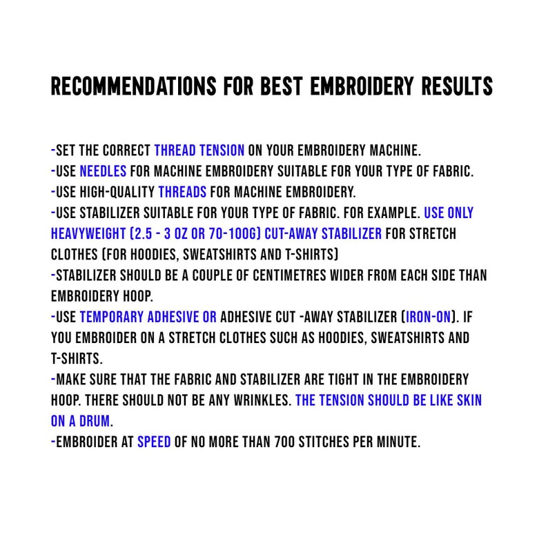 May include: Recommendations for best embroidery results. Set the correct thread tension on your embroidery machine. Use needles for machine embroidery suitable for your type of fabric. Use high-quality threads for machine embroidery. Use stabilizer suitable for your type of fabric. For example, use only heavyweight (2.5-3 oz or 70-100g) cut-away stabilizer for stretch clothes (for hoodies, sweatshirts and t-shirts). Stabilizer should be a couple of centimeters wider from each side than embroidery hoop. Use temporary adhesive or adhesive cut-away stabilizer (iron-on). If you embroider on a stretch clothes such as hoodies, sweatshirts and t-shirts. Make sure that the fabric and stabilizer are tight in the embroidery hoop. There should not be any wrinkles. The tension should be like skin on a drum. Embroider at speed of no more than 700 stitches per minute.