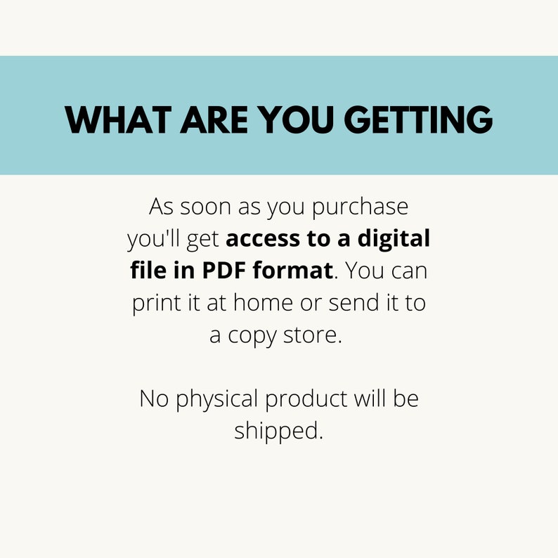 May include: Text on a light blue background that reads "WHAT ARE YOU GETTING" followed by a description of the product: "As soon as you purchase you'll get access to a digital file in PDF format. You can print it at home or send it to a copy store. No physical product will be shipped."