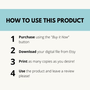 May include: A light blue background with white text outlining how to use a digital product. The steps are numbered 1 through 4. Step 1: Purchase using the "Buy it Now" button. Step 2: Download your digital file from Etsy. Step 3: Print as many copies as you desire. Step 4: Use the product and leave a review please!