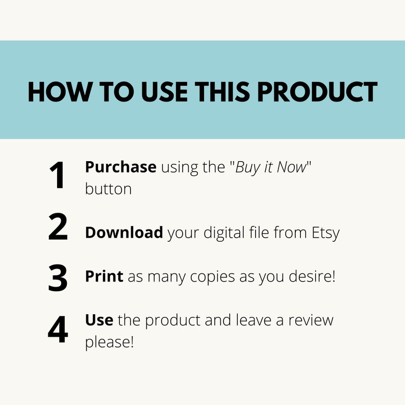 May include: A light blue background with white text outlining how to use a digital product. The steps are numbered 1 through 4. Step 1: Purchase using the "Buy it Now" button. Step 2: Download your digital file from Etsy. Step 3: Print as many copies as you desire. Step 4: Use the product and leave a review please!
