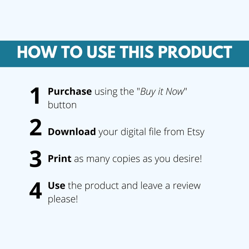 May include: A white background with a teal blue banner at the top that says "HOW TO USE THIS PRODUCT".  Below the banner are four numbered steps in black text with a white background.  The steps are: 1. Purchase using the "Buy it Now" button, 2. Download your digital file from Etsy, 3. Print as many copies as you desire!, 4. Use the product and leave a review please!