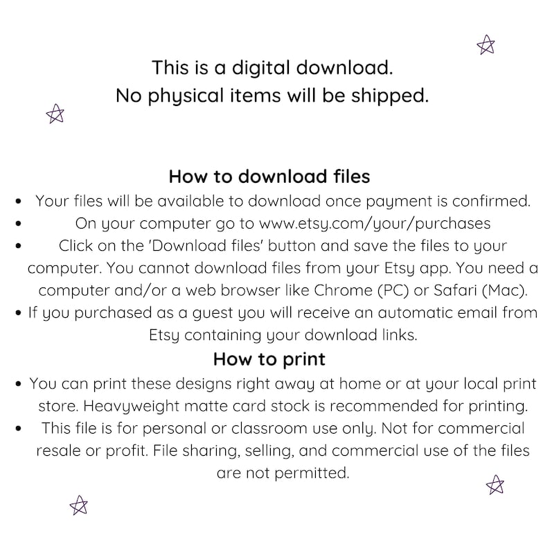 May include: This is a digital download. No physical items will be shipped. Your files will be available to download once payment is confirmed. On your computer go to www.etsy.com/your/purchases. Click on the 'Download files' button and save the files to your computer. You cannot download files from your Etsy app. You need a computer and/or a web browser like Chrome (PC) or Safari (Mac). If you purchased as a guest you will receive an automatic email from Etsy containing your download links. You can print these designs right away at home or at your local print store. Heavyweight matte card stock is recommended for printing. This file is for personal or classroom use only. Not for commercial resale or profit. File sharing, selling, and commercial use of the files are not permitted.