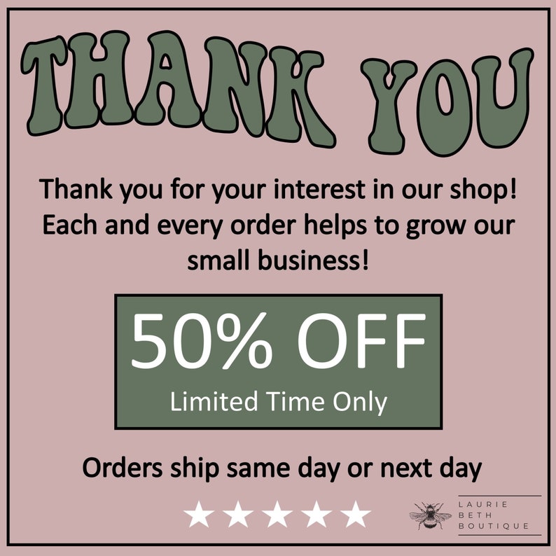 May include: A green and white graphic with the text "THANK YOU" in large, stylized letters. The text "Thank you for your interest in our shop! Each and every order helps to grow our small business!" is below the large text. A green rectangle with the text "50% OFF" and "Limited Time Only" is below the text. The text "Orders ship same day or next day" is below the rectangle. Five white stars are below the text. A bee graphic with the text "LAURIE BETH BOUTIQUE" is below the stars.