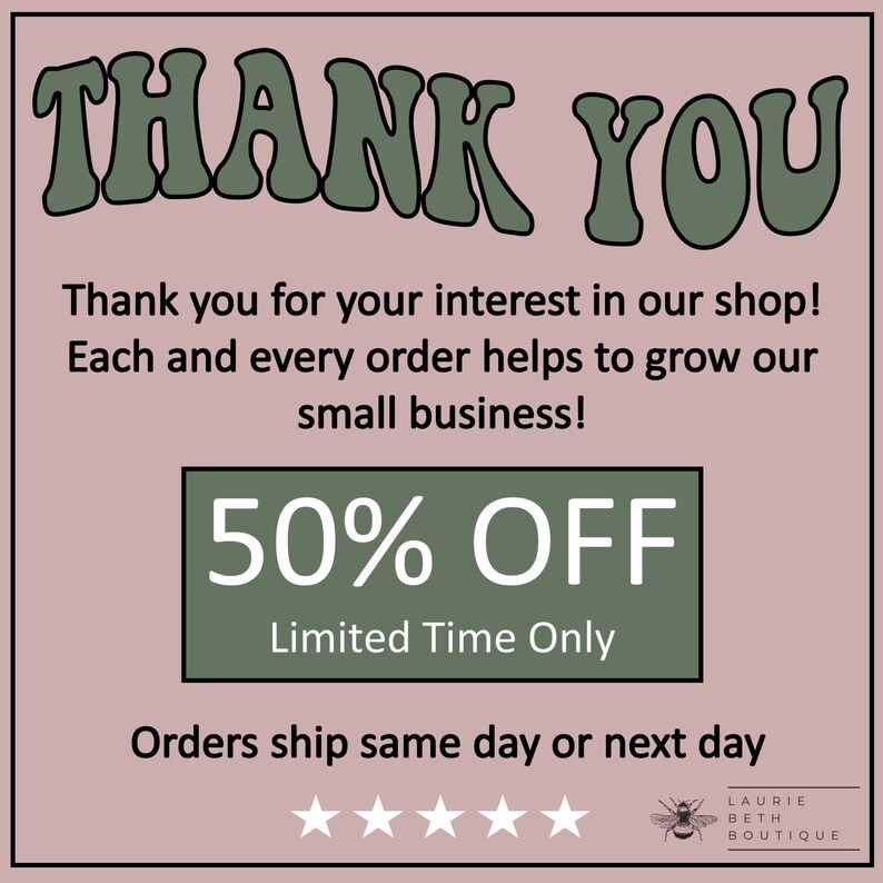 May include: A green and white graphic with the text "THANK YOU" in large, stylized letters. The text "Thank you for your interest in our shop! Each and every order helps to grow our small business!" is below the large text. A green rectangle with the text "50% OFF" and "Limited Time Only" is below the text. The text "Orders ship same day or next day" is below the rectangle. Five white stars are below the text. A bee graphic with the text "LAURIE BETH BOUTIQUE" is below the stars.