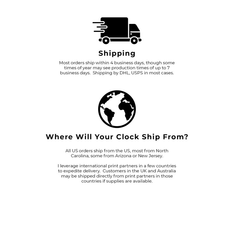 May include: Black and white illustration of a delivery truck with a world map icon. Text reads: "Shipping" and "Where Will Your Clock Ship From?"  Most orders ship within 4 business days, though some times of year may see production times of up to 7 business days. Shipping by DHL, USPS in most cases. All US orders ship from the US, most from North Carolina, some from Arizona or New Jersey. I leverage international print partners in a few countries to expedite delivery. Customers in the UK and Australia may be shipped directly from print partners in those countries if supplies are available.