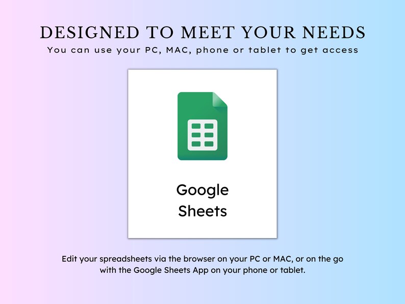 May include: A green Google Sheets icon with a white background. The text "Google Sheets" is below the icon. The text "DESIGNED TO MEET YOUR NEEDS" is at the top of the image. The text "You can use your PC, MAC, phone or tablet to get access" is below the text "DESIGNED TO MEET YOUR NEEDS". The text "Edit your spreadsheets via the browser on your PC or MAC, or on the go with the Google Sheets App on your phone or tablet." is at the bottom of the image.