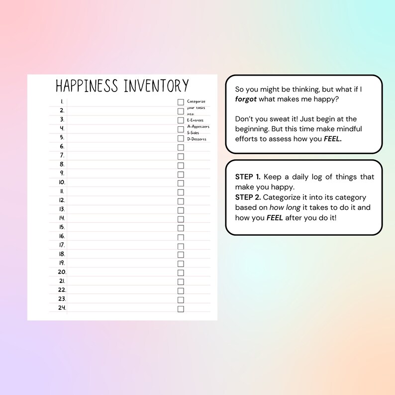 May include: A printable happiness inventory checklist with 24 numbered lines and a column for categorizing activities into entrees, appetizers, sides, and desserts. The text "So you might be thinking, but what if I forgot what makes me happy?" is at the top of the page. The text "Don't you sweat it! Just begin at the beginning. But this time make mindful efforts to assess how you FEEL." is below the first text. The text "STEP 1. Keep a daily log of things that make you happy." is at the bottom of the page. The text "STEP 2. Categorize it into its category based on how long it takes to do it and how you FEEL after you do it!" is below the first text.