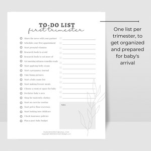 May include: A printable checklist for the first trimester of pregnancy. The checklist includes tasks such as sharing the news with a partner, scheduling appointments, researching foods to avoid, and starting a baby name list. The checklist is designed to help expectant parents get organized and prepared for the arrival of their baby.