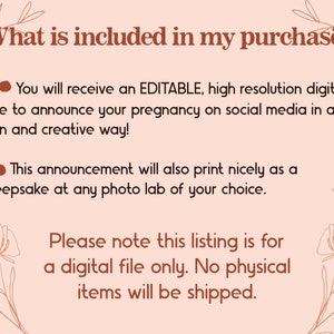 May include: A pink and brown graphic with floral accents. The text reads "What is included in my purchase?" and lists the following: "You will receive an EDITABLE, high resolution digital file to announce your pregnancy on social media in a fun and creative way!" and "This announcement will also print nicely as a keepsake at any photo lab of your choice." The text also reads "Please note this listing is for a digital file only. No physical items will be shipped."