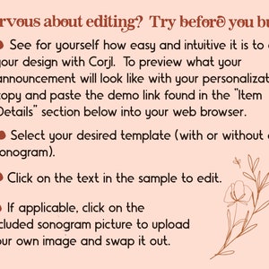 May include: A pink and brown graphic with a floral design and text that reads "Nervous about editing? Try before you buy!"  See for yourself how easy and intuitive it is to edit your design with Corjl. To preview what your announcement will look like with your personalization, copy and paste the demo link found in the "Item Details" section below into your web browser. Select your desired template (with or without a sonogram). Click on the text in the sample to edit. If applicable, click on the included sonogram picture to upload your own image and swap it out.