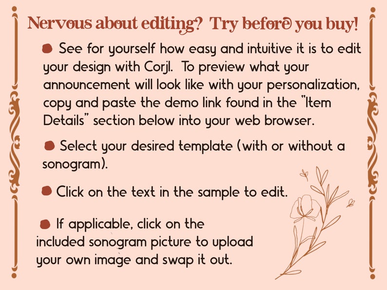 May include: A pink and brown graphic with a floral design and text that reads "Nervous about editing? Try before you buy!"  See for yourself how easy and intuitive it is to edit your design with Corjl. To preview what your announcement will look like with your personalization, copy and paste the demo link found in the "Item Details" section below into your web browser. Select your desired template (with or without a sonogram). Click on the text in the sample to edit. If applicable, click on the included sonogram picture to upload your own image and swap it out.