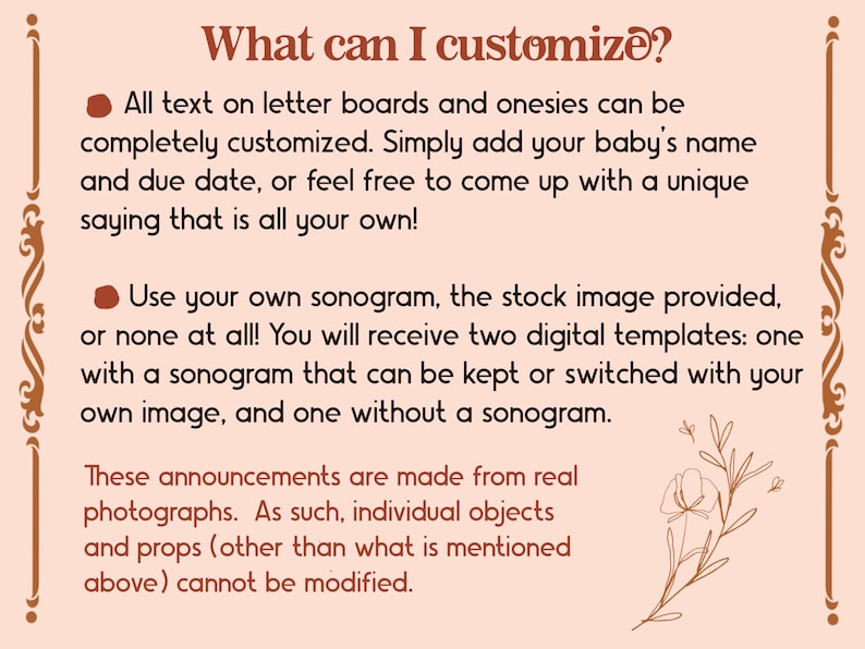 May include: A pink and brown graphic with text that reads "What can I customize?"  The text explains that all text on letter boards and onesies can be customized.  It also explains that you can use your own sonogram, the stock image provided, or none at all.  The graphic also states that these announcements are made from real photographs and that individual objects and props cannot be modified.