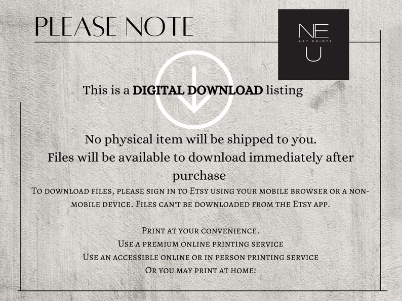 May include: A digital download listing for printable art. The text reads "PLEASE NOTE This is a DIGITAL DOWNLOAD listing No physical item will be shipped to you. Files will be available to download immediately after purchase TO DOWNLOAD FILES, PLEASE SIGN IN TO ETSY USING YOUR MOBILE BROWSER OR A NON-MOBILE DEVICE. FILES CAN'T BE DOWNLOADED FROM THE ETSY APP. PRINT AT YOUR CONVENIENCE. USE A PREMIUM ONLINE PRINTING SERVICE USE AN ACCESSIBLE ONLINE OR IN PERSON PRINTING SERVICE OR YOU MAY PRINT AT HOME!"